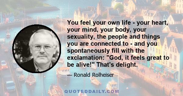 You feel your own life - your heart, your mind, your body, your sexuality, the people and things you are connected to - and you spontaneously fill with the exclamation: God, it feels great to be alive! That's delight.