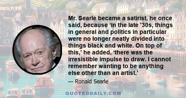 Mr. Searle became a satirist, he once said, because ‘in the late '30s, things in general and politics in particular were no longer neatly divided into things black and white. On top of this,’ he added, ‘there was the