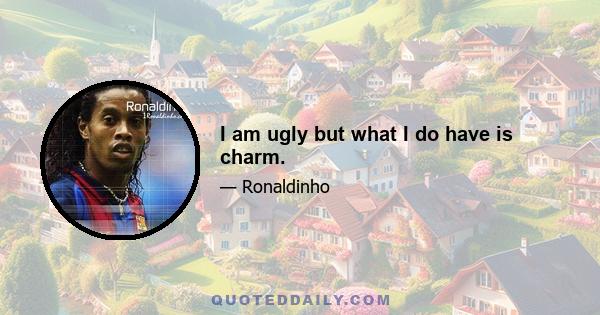 I am ugly but what I do have is charm.