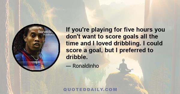 If you're playing for five hours you don't want to score goals all the time and I loved dribbling. I could score a goal, but I preferred to dribble.