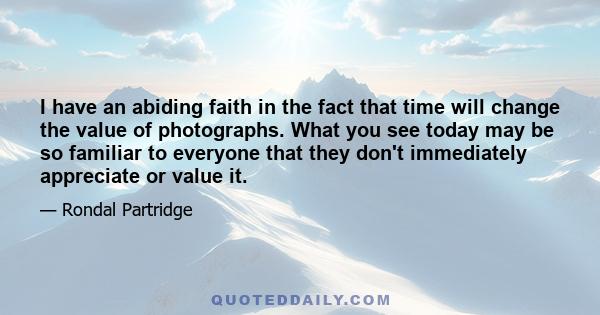 I have an abiding faith in the fact that time will change the value of photographs. What you see today may be so familiar to everyone that they don't immediately appreciate or value it.