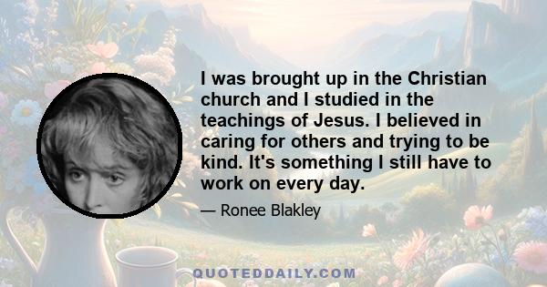 I was brought up in the Christian church and I studied in the teachings of Jesus. I believed in caring for others and trying to be kind. It's something I still have to work on every day.