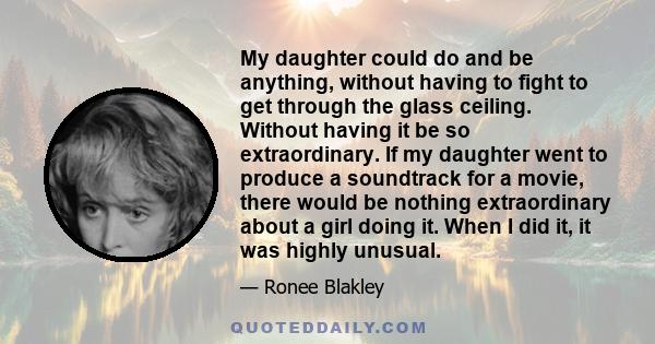 My daughter could do and be anything, without having to fight to get through the glass ceiling. Without having it be so extraordinary. If my daughter went to produce a soundtrack for a movie, there would be nothing