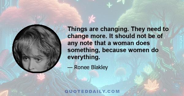 Things are changing. They need to change more. It should not be of any note that a woman does something, because women do everything.