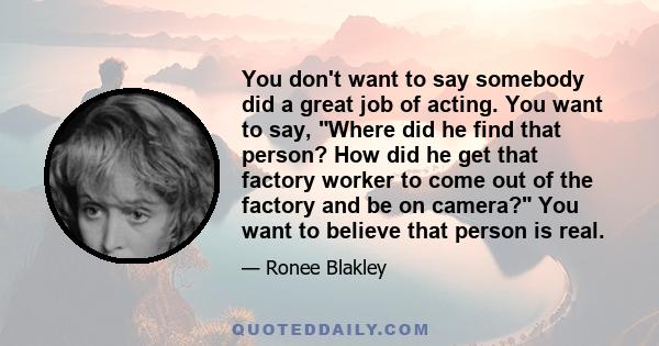 You don't want to say somebody did a great job of acting. You want to say, Where did he find that person? How did he get that factory worker to come out of the factory and be on camera? You want to believe that person