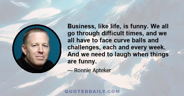 Business, like life, is funny. We all go through difficult times, and we all have to face curve balls and challenges, each and every week. And we need to laugh when things are funny. If we take it all too seriously we