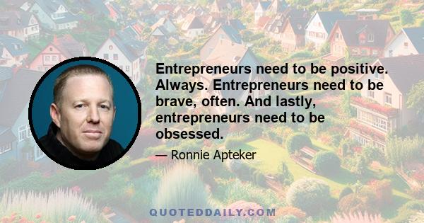 Entrepreneurs need to be positive. Always. Entrepreneurs need to be brave, often. And lastly, entrepreneurs need to be obsessed.