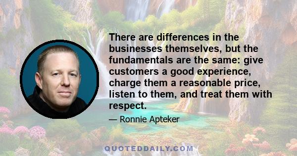 There are differences in the businesses themselves, but the fundamentals are the same: give customers a good experience, charge them a reasonable price, listen to them, and treat them with respect.