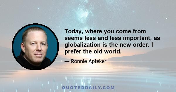 Today, where you come from seems less and less important, as globalization is the new order. I prefer the old world.