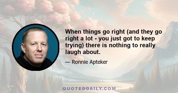 When things go right (and they go right a lot - you just got to keep trying) there is nothing to really laugh about.