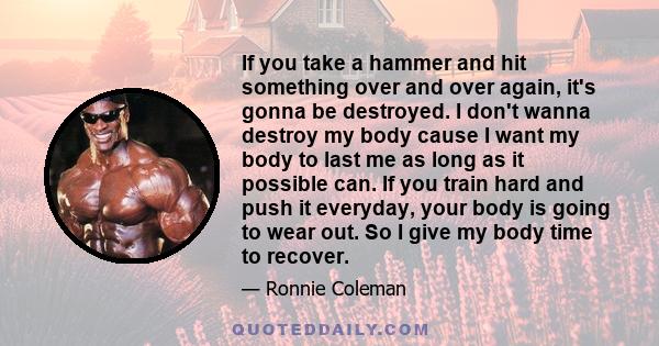 If you take a hammer and hit something over and over again, it's gonna be destroyed. I don't wanna destroy my body cause I want my body to last me as long as it possible can. If you train hard and push it everyday, your 