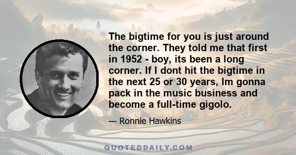 The bigtime for you is just around the corner. They told me that first in 1952 - boy, its been a long corner. If I dont hit the bigtime in the next 25 or 30 years, Im gonna pack in the music business and become a