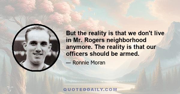 But the reality is that we don't live in Mr. Rogers neighborhood anymore. The reality is that our officers should be armed.