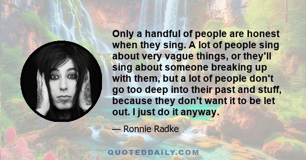 Only a handful of people are honest when they sing. A lot of people sing about very vague things, or they'll sing about someone breaking up with them, but a lot of people don't go too deep into their past and stuff,