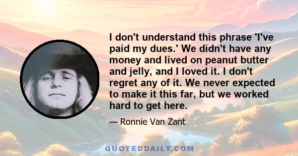 I don't understand this phrase 'I've paid my dues.' We didn't have any money and lived on peanut butter and jelly, and I loved it. I don't regret any of it. We never expected to make it this far, but we worked hard to