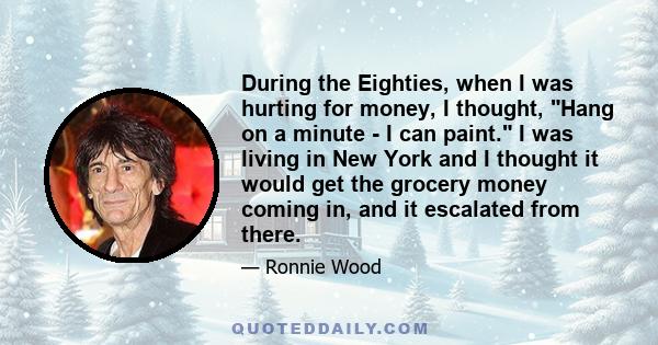 During the Eighties, when I was hurting for money, I thought, Hang on a minute - I can paint. I was living in New York and I thought it would get the grocery money coming in, and it escalated from there.