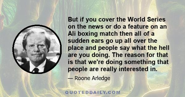 But if you cover the World Series on the news or do a feature on an Ali boxing match then all of a sudden ears go up all over the place and people say what the hell are you doing. The reason for that is that we're doing 