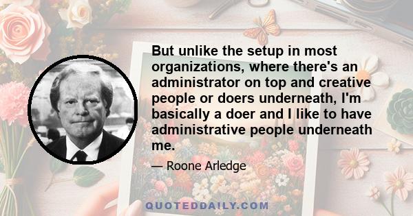 But unlike the setup in most organizations, where there's an administrator on top and creative people or doers underneath, I'm basically a doer and I like to have administrative people underneath me.