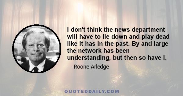 I don't think the news department will have to lie down and play dead like it has in the past. By and large the network has been understanding, but then so have I.