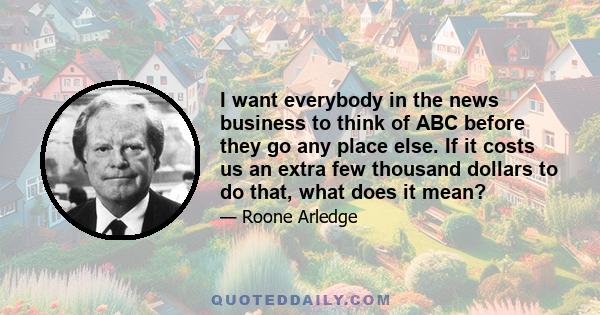I want everybody in the news business to think of ABC before they go any place else. If it costs us an extra few thousand dollars to do that, what does it mean?