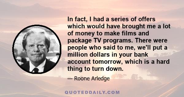 In fact, I had a series of offers which would have brought me a lot of money to make films and package TV programs. There were people who said to me, we'll put a million dollars in your bank account tomorrow, which is a 