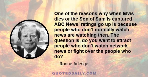 One of the reasons why when Elvis dies or the Son of Sam is captured ABC News' ratings go up is because people who don't normally watch news are watching then. The question is, do you want to attract people who don't