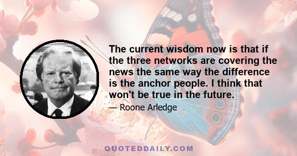 The current wisdom now is that if the three networks are covering the news the same way the difference is the anchor people. I think that won't be true in the future.