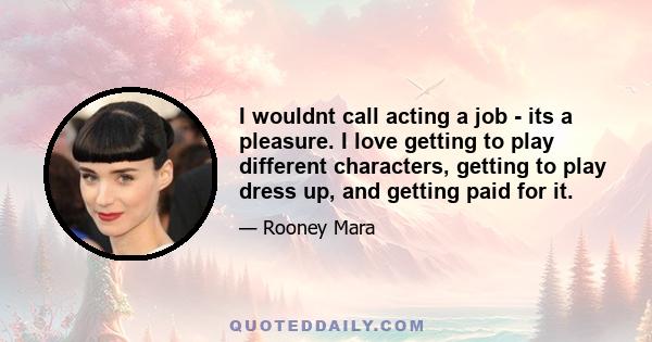 I wouldnt call acting a job - its a pleasure. I love getting to play different characters, getting to play dress up, and getting paid for it.