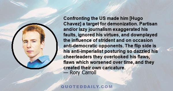 Confronting the US made him [Hugo Chavez] a target for demonization. Partisan and/or lazy journalism exaggerated his faults, ignored his virtues, and downplayed the influence of strident and on occasion anti-democratic