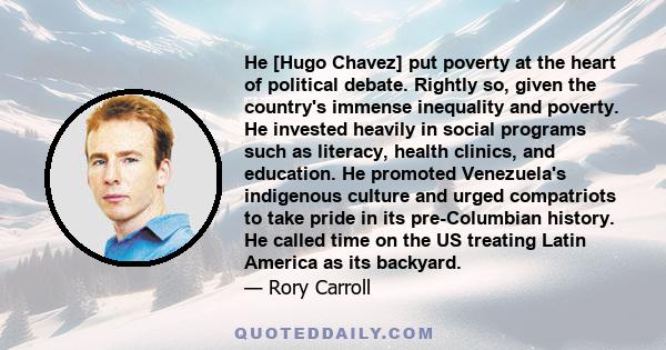 He [Hugo Chavez] put poverty at the heart of political debate. Rightly so, given the country's immense inequality and poverty. He invested heavily in social programs such as literacy, health clinics, and education. He