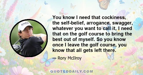 You know I need that cockiness, the self-belief, arrogance, swagger, whatever you want to call it, I need that on the golf course to bring the best out of myself. So you know once I leave the golf course, you know that