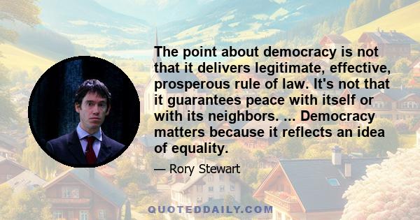 The point about democracy is not that it delivers legitimate, effective, prosperous rule of law. It's not that it guarantees peace with itself or with its neighbors. ... Democracy matters because it reflects an idea of