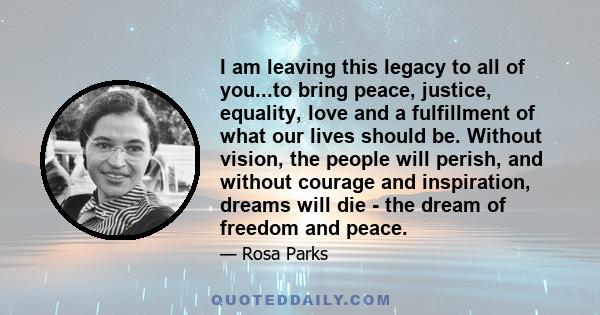 I am leaving this legacy to all of you...to bring peace, justice, equality, love and a fulfillment of what our lives should be. Without vision, the people will perish, and without courage and inspiration, dreams will