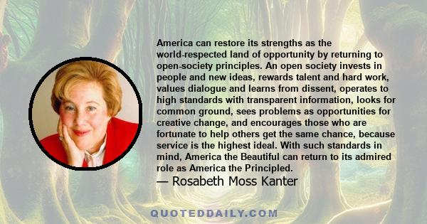 America can restore its strengths as the world-respected land of opportunity by returning to open-society principles. An open society invests in people and new ideas, rewards talent and hard work, values dialogue and