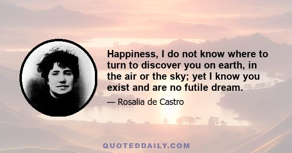 Happiness, I do not know where to turn to discover you on earth, in the air or the sky; yet I know you exist and are no futile dream.