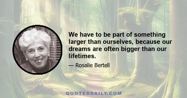 We have to be part of something larger than ourselves, because our dreams are often bigger than our lifetimes.