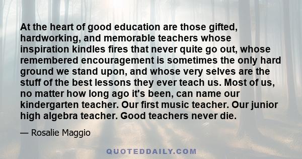 At the heart of good education are those gifted, hardworking, and memorable teachers whose inspiration kindles fires that never quite go out, whose remembered encouragement is sometimes the only hard ground we stand