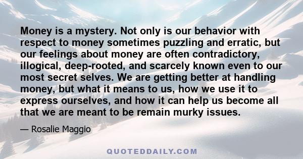 Money is a mystery. Not only is our behavior with respect to money sometimes puzzling and erratic, but our feelings about money are often contradictory, illogical, deep-rooted, and scarcely known even to our most secret 