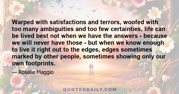 Warped with satisfactions and terrors, woofed with too many ambiguities and too few certainties, life can be lived best not when we have the answers - because we will never have those - but when we know enough to live