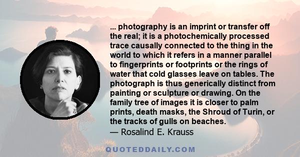 ... photography is an imprint or transfer off the real; it is a photochemically processed trace causally connected to the thing in the world to which it refers in a manner parallel to fingerprints or footprints or the