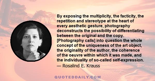 By exposing the multiplicity, the facticity, the repetition and stereotype at the heart of every aesthetic gesture, photography deconstructs the possibility of differentiating between the original and the copy.