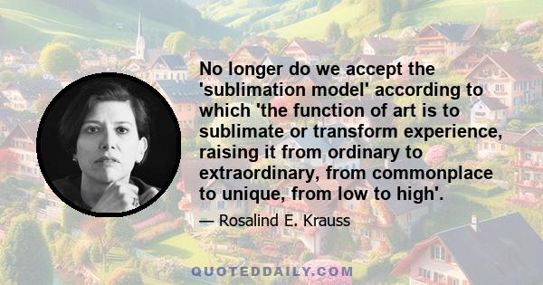 No longer do we accept the 'sublimation model' according to which 'the function of art is to sublimate or transform experience, raising it from ordinary to extraordinary, from commonplace to unique, from low to high'.