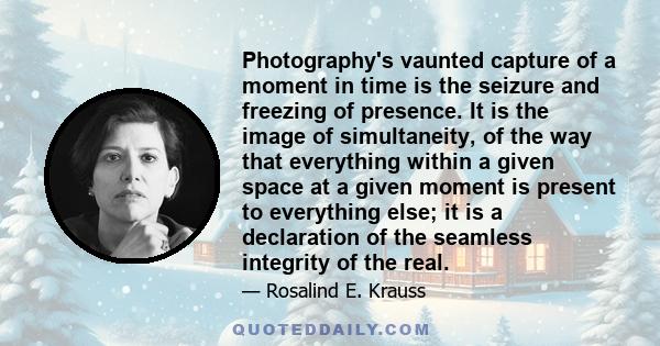 Photography's vaunted capture of a moment in time is the seizure and freezing of presence. It is the image of simultaneity, of the way that everything within a given space at a given moment is present to everything