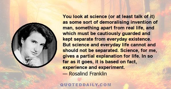 You look at science (or at least talk of it) as some sort of demoralising invention of man, something apart from real life, and which must be cautiously guarded and kept separate from everyday existence. But science and 