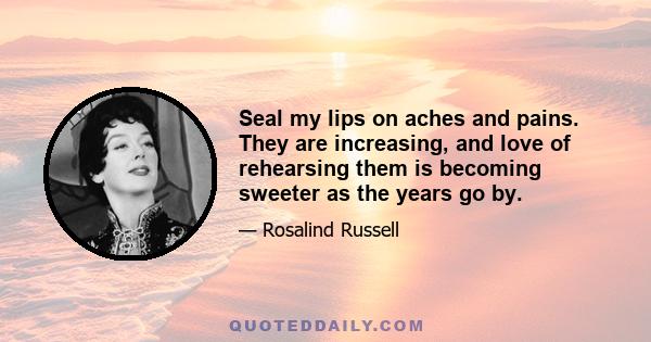 Seal my lips on aches and pains. They are increasing, and love of rehearsing them is becoming sweeter as the years go by.