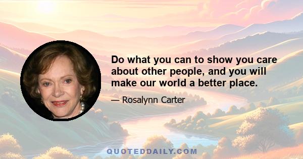 Do what you can to show you care about other people, and you will make our world a better place.