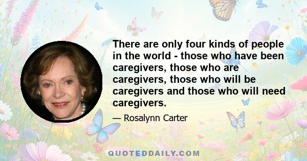 There are only four kinds of people in the world - those who have been caregivers, those who are caregivers, those who will be caregivers and those who will need caregivers.