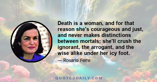 Death is a woman, and for that reason she's courageous and just, and never makes distinctions between mortals; she'll crush the ignorant, the arrogant, and the wise alike under her icy foot.