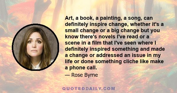 Art, a book, a painting, a song, can definitely inspire change, whether it's a small change or a big change but you know there's novels I've read or a scene in a film that I've seen where I definitely inspired something 