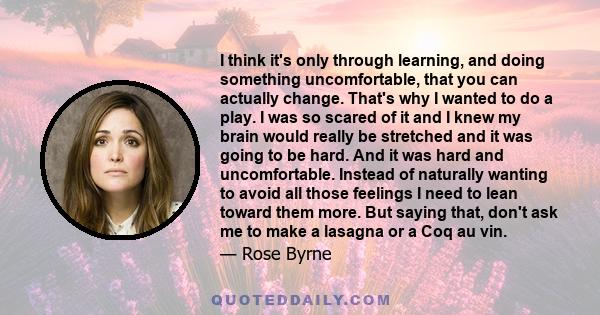 I think it's only through learning, and doing something uncomfortable, that you can actually change. That's why I wanted to do a play. I was so scared of it and I knew my brain would really be stretched and it was going 